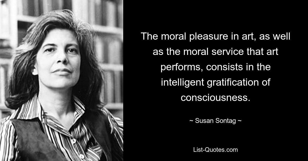 The moral pleasure in art, as well as the moral service that art performs, consists in the intelligent gratification of consciousness. — © Susan Sontag