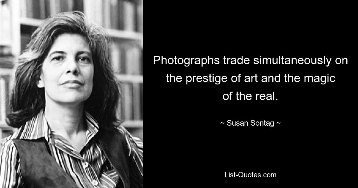 Photographs trade simultaneously on the prestige of art and the magic of the real. — © Susan Sontag