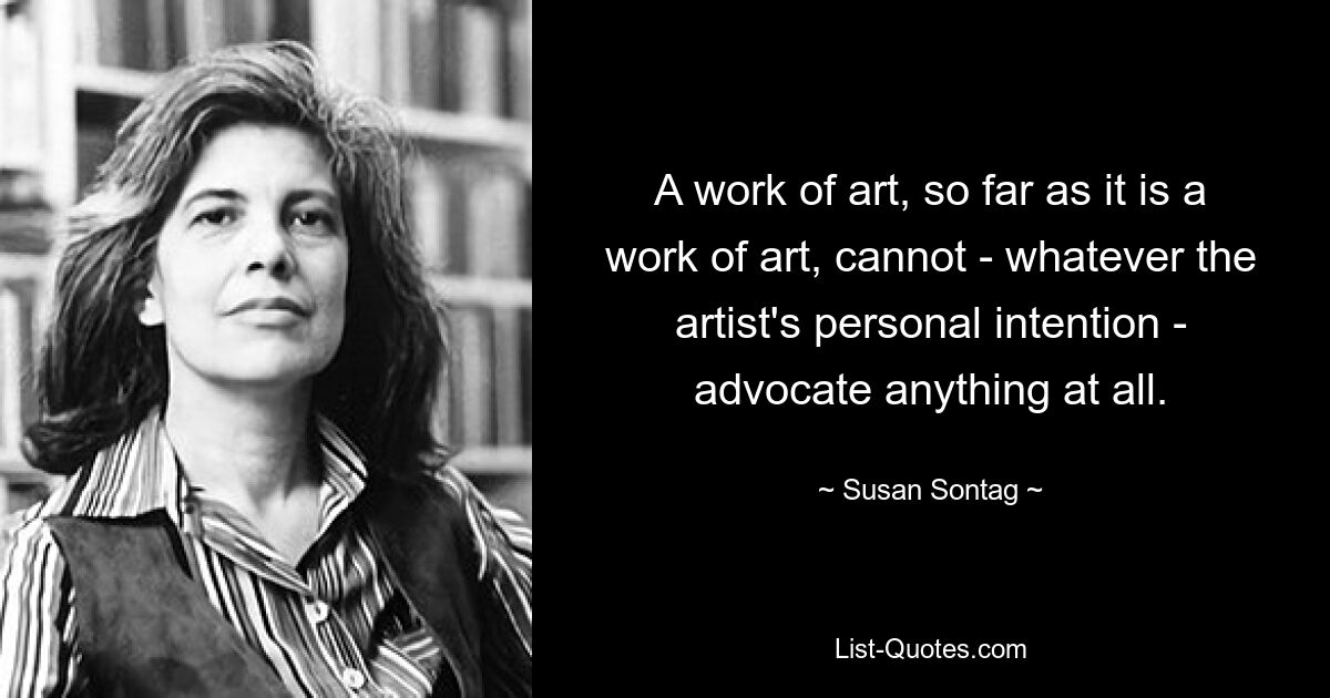 A work of art, so far as it is a work of art, cannot - whatever the artist's personal intention - advocate anything at all. — © Susan Sontag