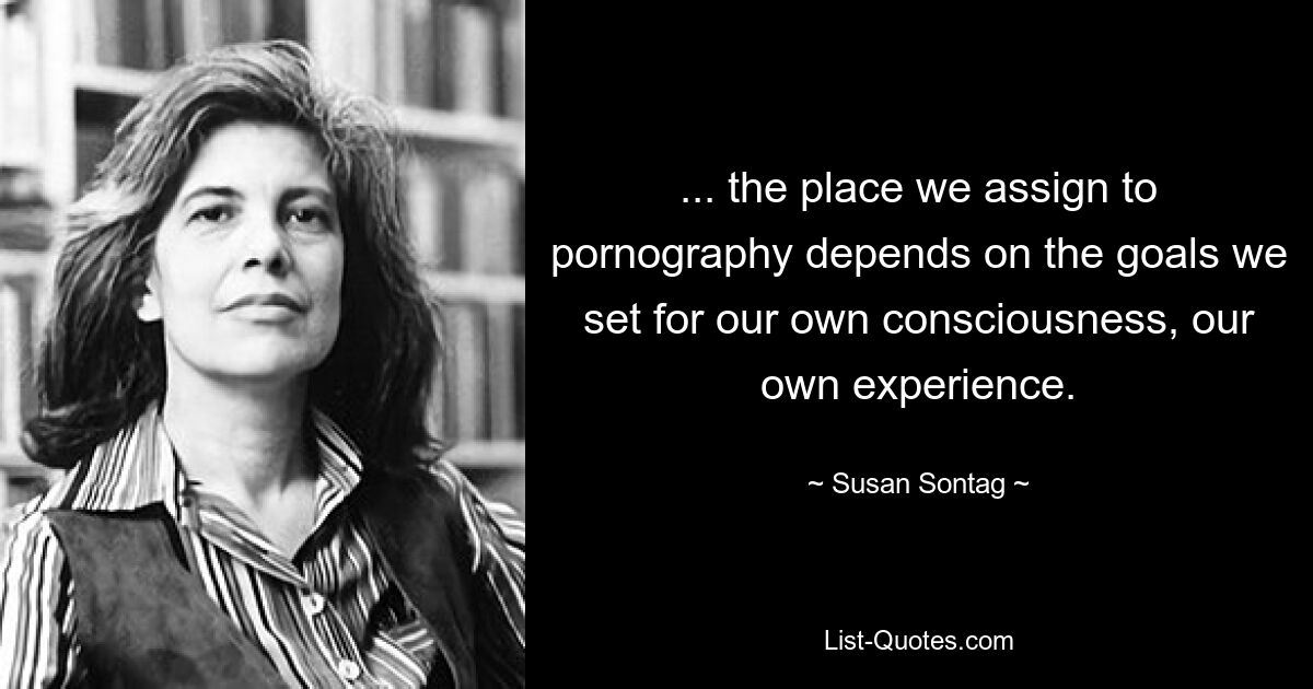 ... the place we assign to pornography depends on the goals we set for our own consciousness, our own experience. — © Susan Sontag