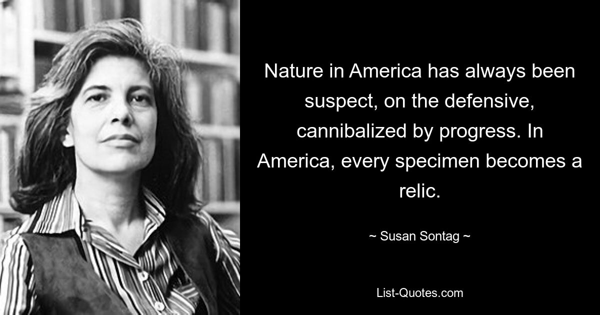 Nature in America has always been suspect, on the defensive, cannibalized by progress. In America, every specimen becomes a relic. — © Susan Sontag