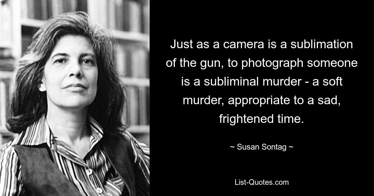 Just as a camera is a sublimation of the gun, to photograph someone is a subliminal murder - a soft murder, appropriate to a sad, frightened time. — © Susan Sontag