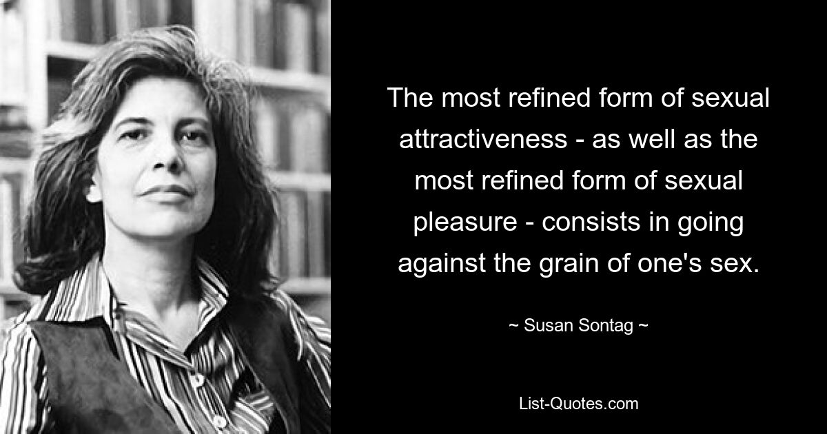 The most refined form of sexual attractiveness - as well as the most refined form of sexual pleasure - consists in going against the grain of one's sex. — © Susan Sontag