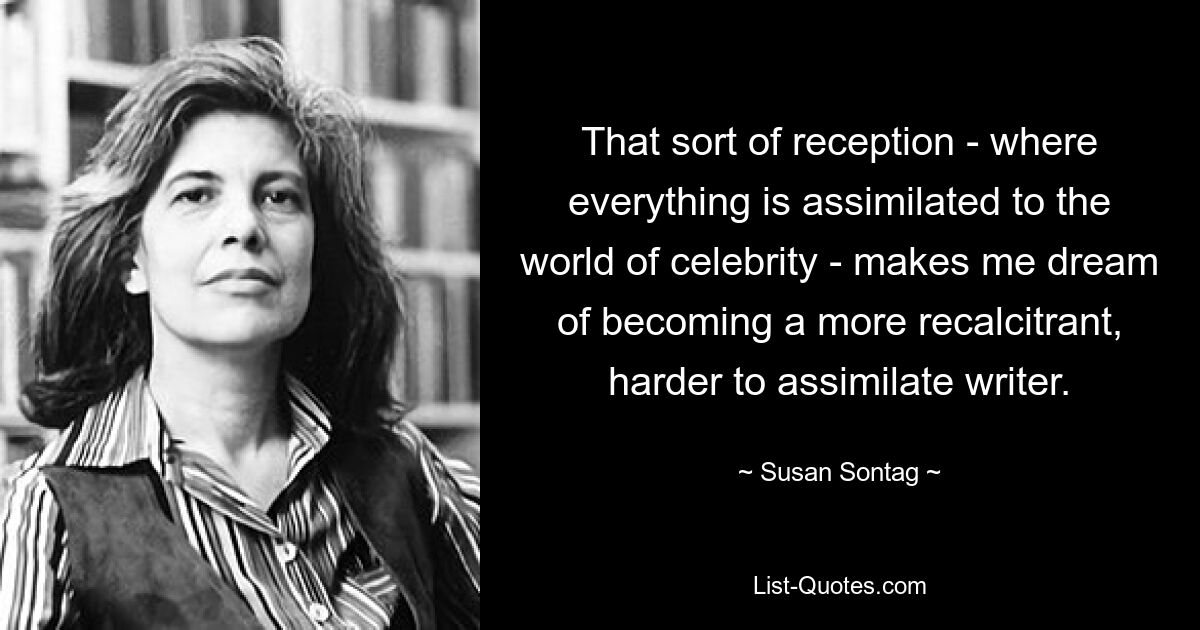 That sort of reception - where everything is assimilated to the world of celebrity - makes me dream of becoming a more recalcitrant, harder to assimilate writer. — © Susan Sontag