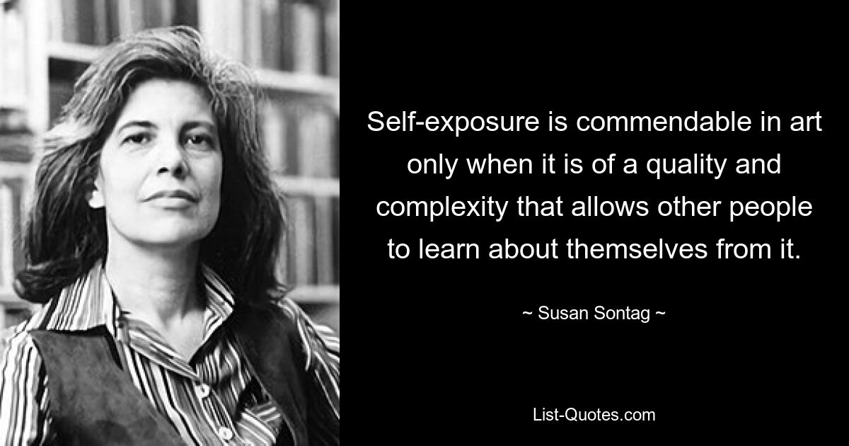 Self-exposure is commendable in art only when it is of a quality and complexity that allows other people to learn about themselves from it. — © Susan Sontag