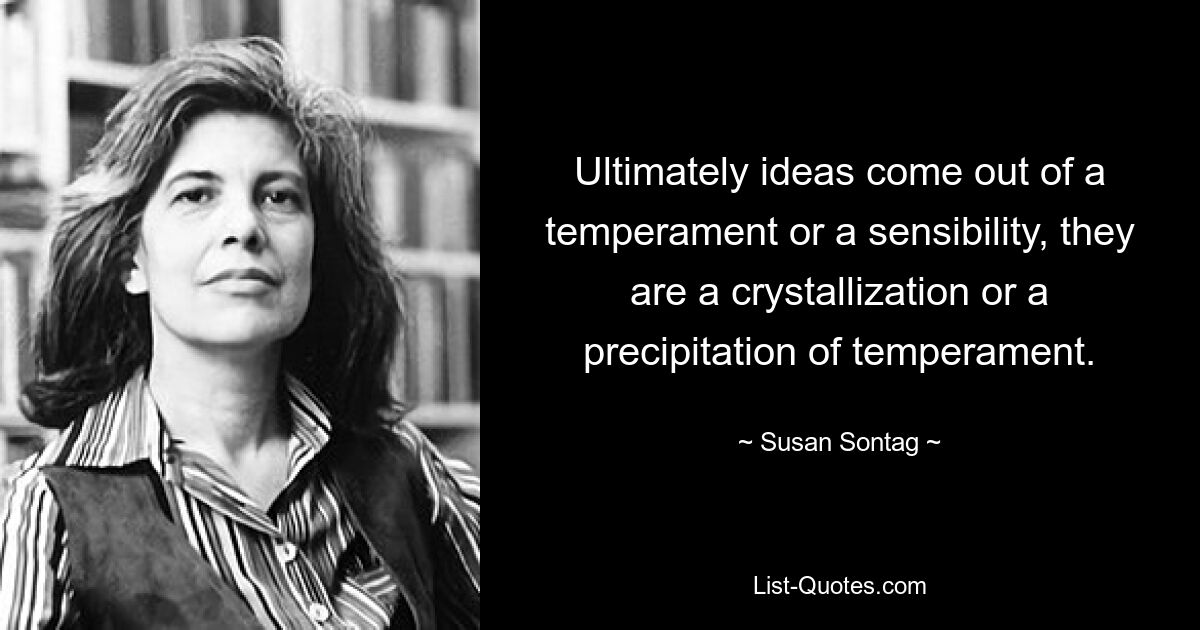 Ultimately ideas come out of a temperament or a sensibility, they are a crystallization or a precipitation of temperament. — © Susan Sontag