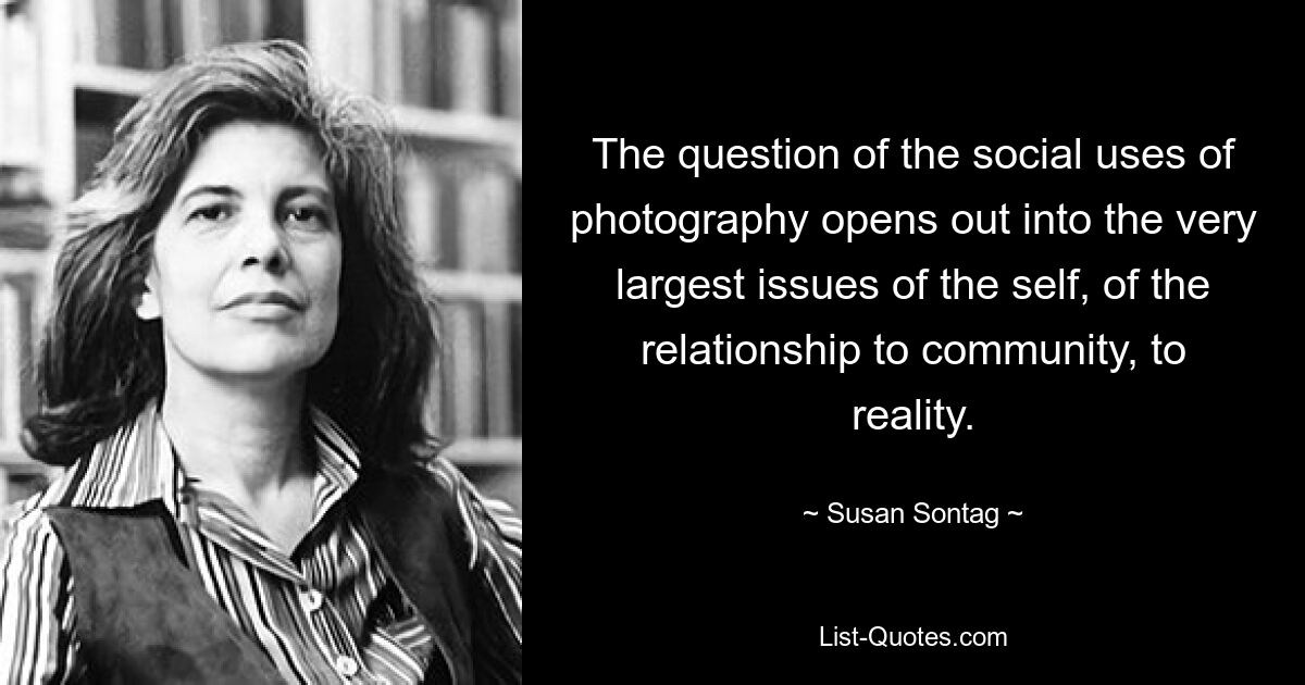 The question of the social uses of photography opens out into the very largest issues of the self, of the relationship to community, to reality. — © Susan Sontag