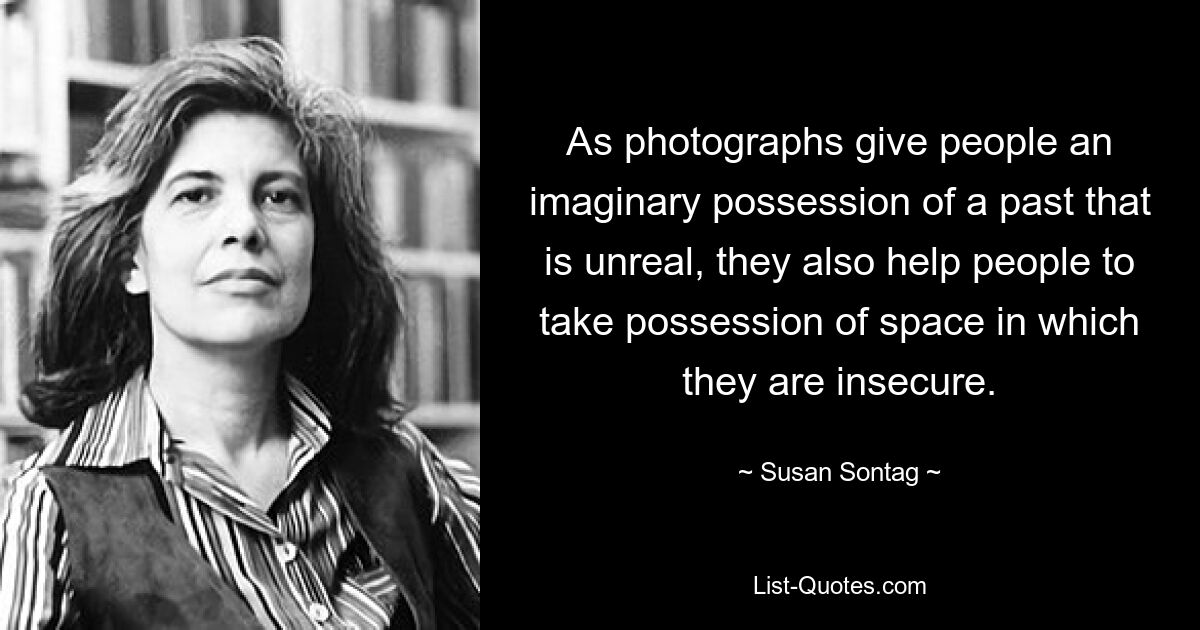 As photographs give people an imaginary possession of a past that is unreal, they also help people to take possession of space in which they are insecure. — © Susan Sontag