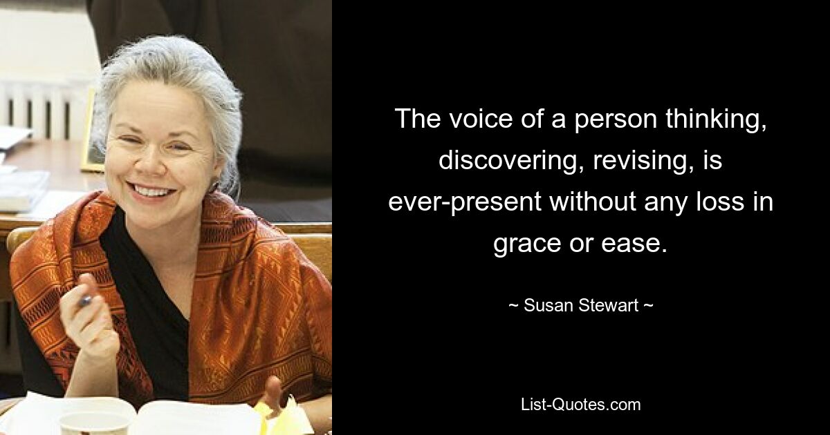 The voice of a person thinking, discovering, revising, is ever-present without any loss in grace or ease. — © Susan Stewart