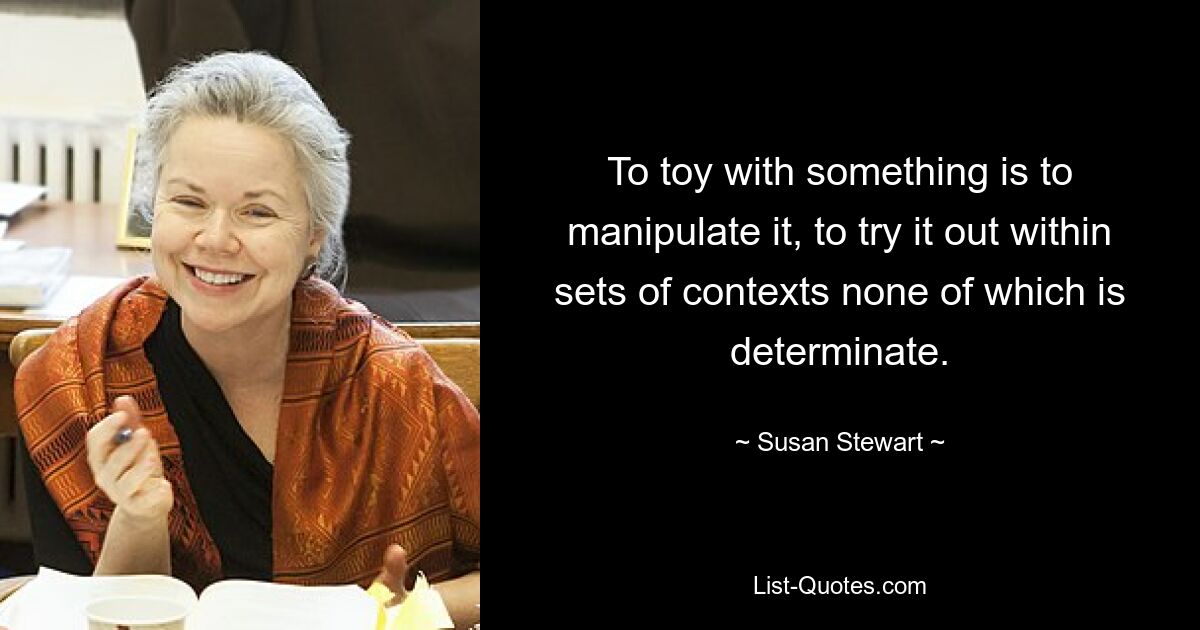 To toy with something is to manipulate it, to try it out within sets of contexts none of which is determinate. — © Susan Stewart