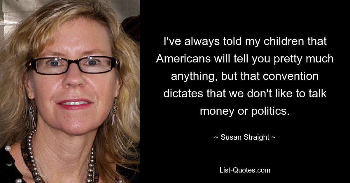 I've always told my children that Americans will tell you pretty much anything, but that convention dictates that we don't like to talk money or politics. — © Susan Straight