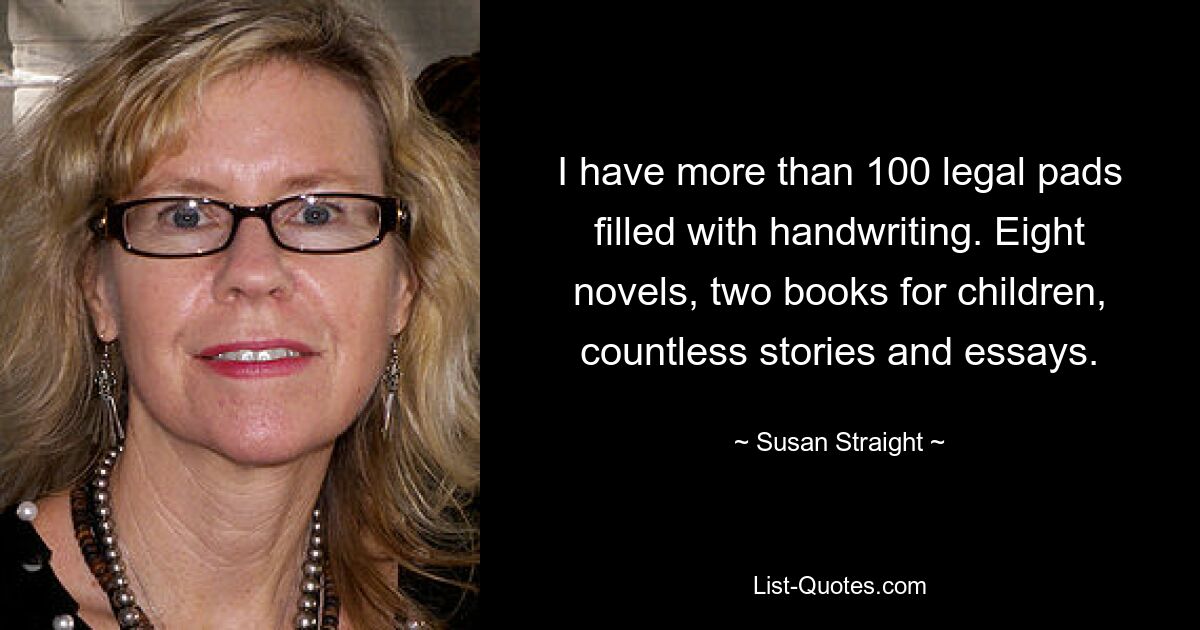 I have more than 100 legal pads filled with handwriting. Eight novels, two books for children, countless stories and essays. — © Susan Straight