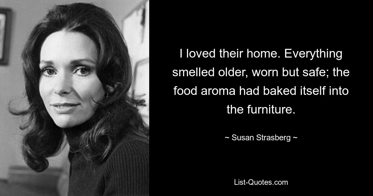 I loved their home. Everything smelled older, worn but safe; the food aroma had baked itself into the furniture. — © Susan Strasberg