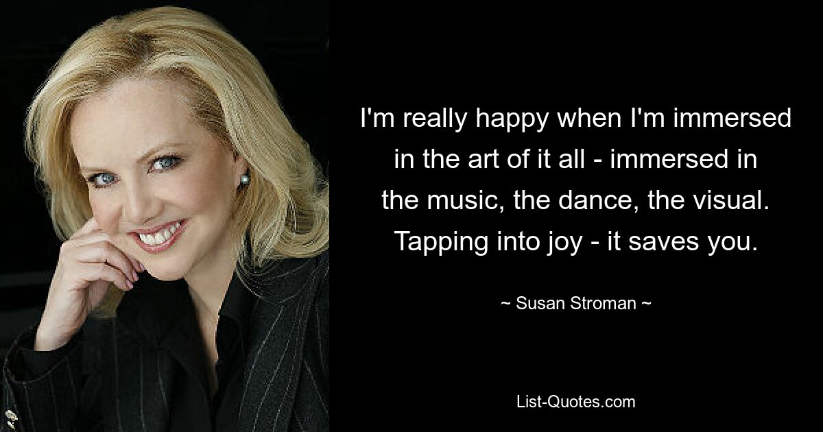 I'm really happy when I'm immersed in the art of it all - immersed in the music, the dance, the visual. Tapping into joy - it saves you. — © Susan Stroman