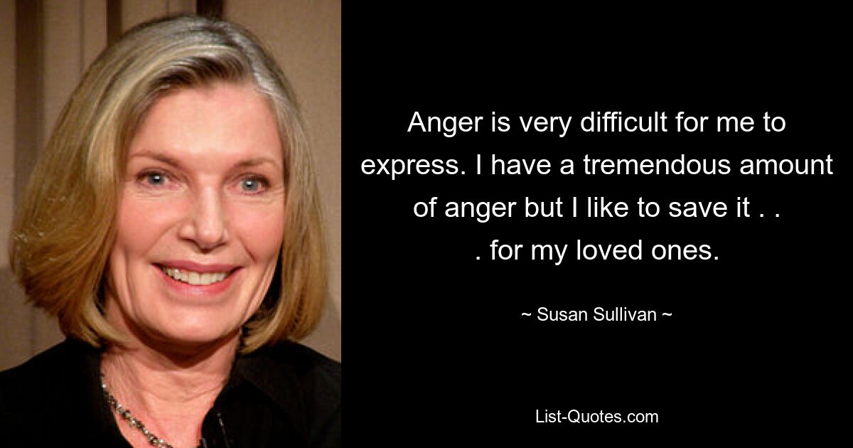 Anger is very difficult for me to express. I have a tremendous amount of anger but I like to save it . . . for my loved ones. — © Susan Sullivan