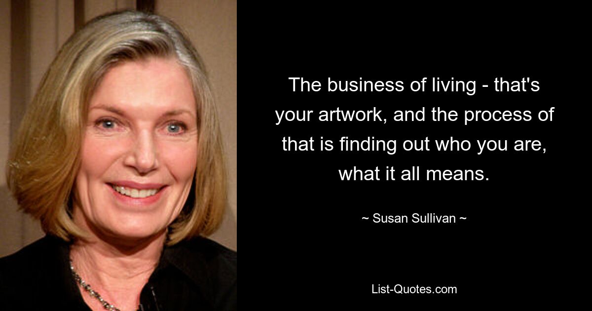 The business of living - that's your artwork, and the process of that is finding out who you are, what it all means. — © Susan Sullivan