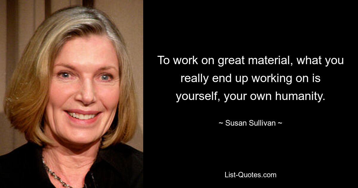 To work on great material, what you really end up working on is yourself, your own humanity. — © Susan Sullivan