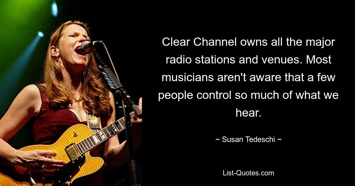 Clear Channel owns all the major radio stations and venues. Most musicians aren't aware that a few people control so much of what we hear. — © Susan Tedeschi