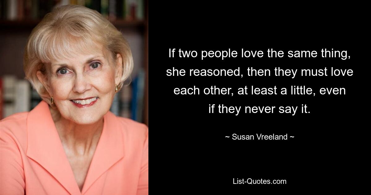 If two people love the same thing, she reasoned, then they must love each other, at least a little, even if they never say it. — © Susan Vreeland