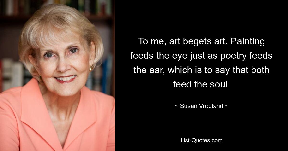 To me, art begets art. Painting feeds the eye just as poetry feeds the ear, which is to say that both feed the soul. — © Susan Vreeland