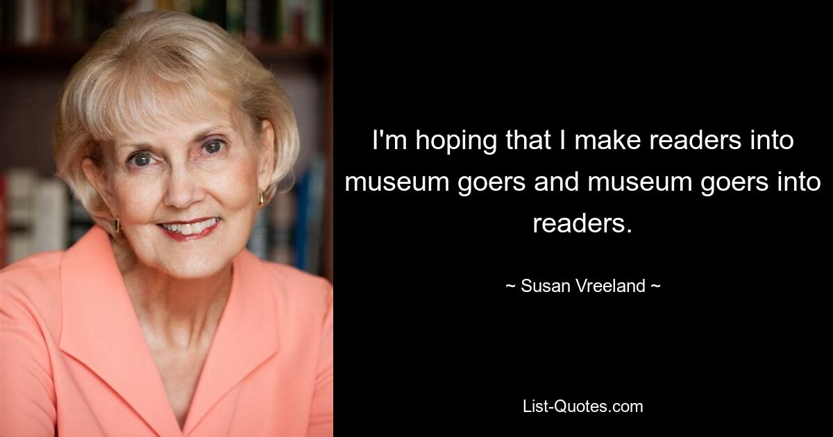 I'm hoping that I make readers into museum goers and museum goers into readers. — © Susan Vreeland