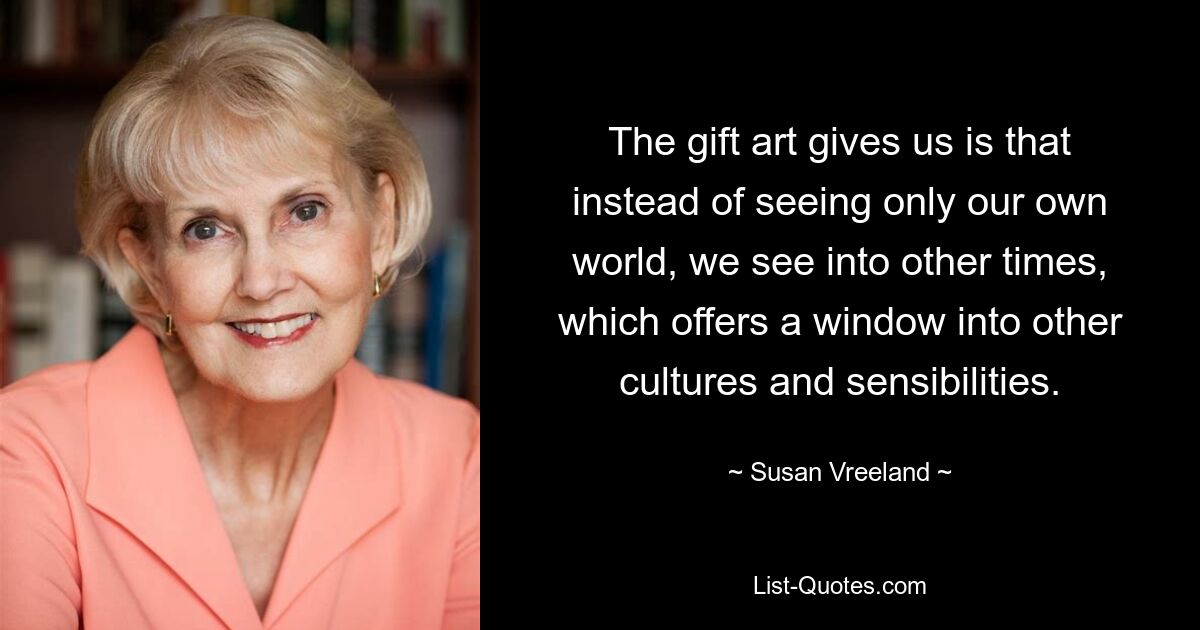 The gift art gives us is that instead of seeing only our own world, we see into other times, which offers a window into other cultures and sensibilities. — © Susan Vreeland