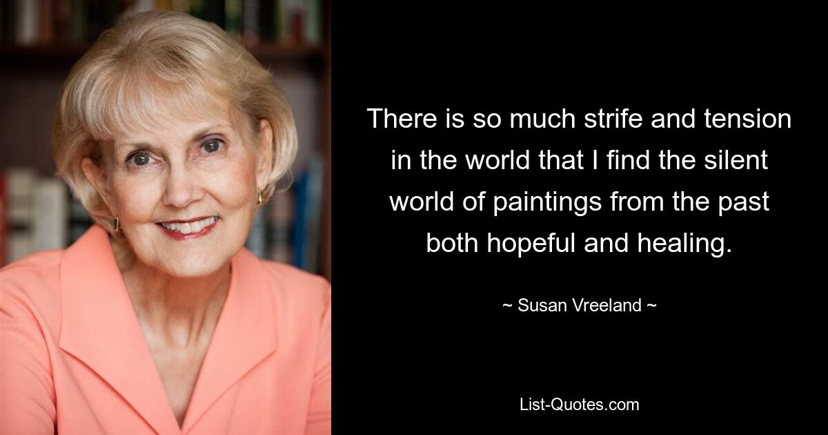 There is so much strife and tension in the world that I find the silent world of paintings from the past both hopeful and healing. — © Susan Vreeland