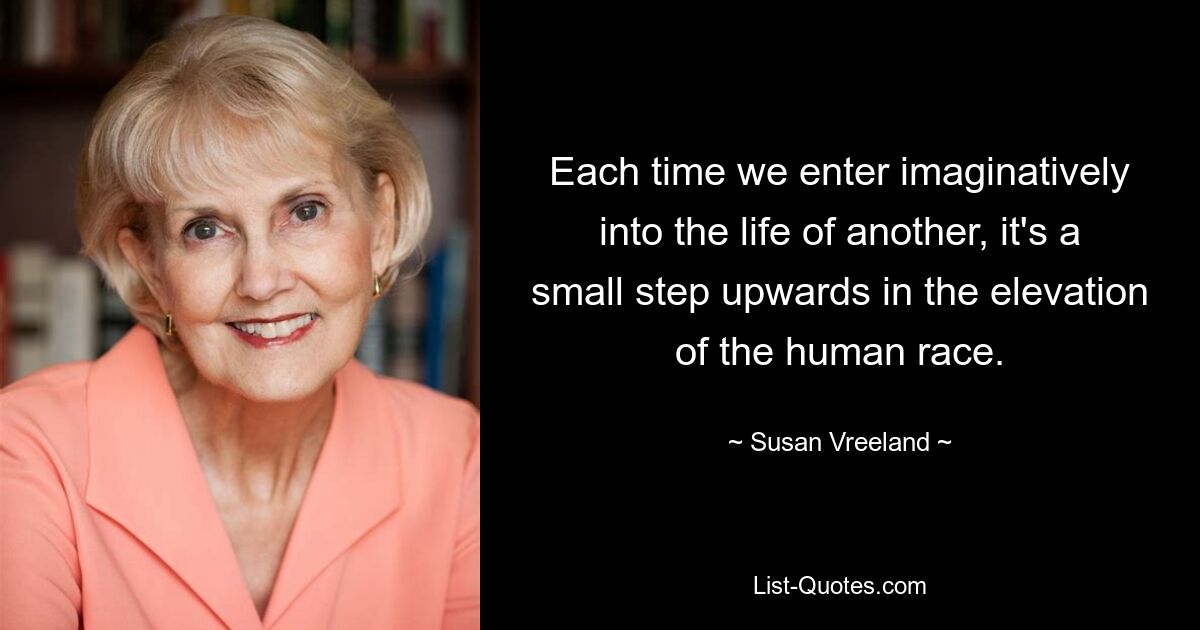 Each time we enter imaginatively into the life of another, it's a small step upwards in the elevation of the human race. — © Susan Vreeland