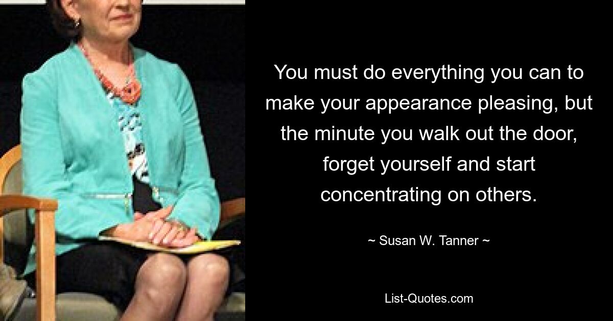 You must do everything you can to make your appearance pleasing, but the minute you walk out the door, forget yourself and start concentrating on others. — © Susan W. Tanner