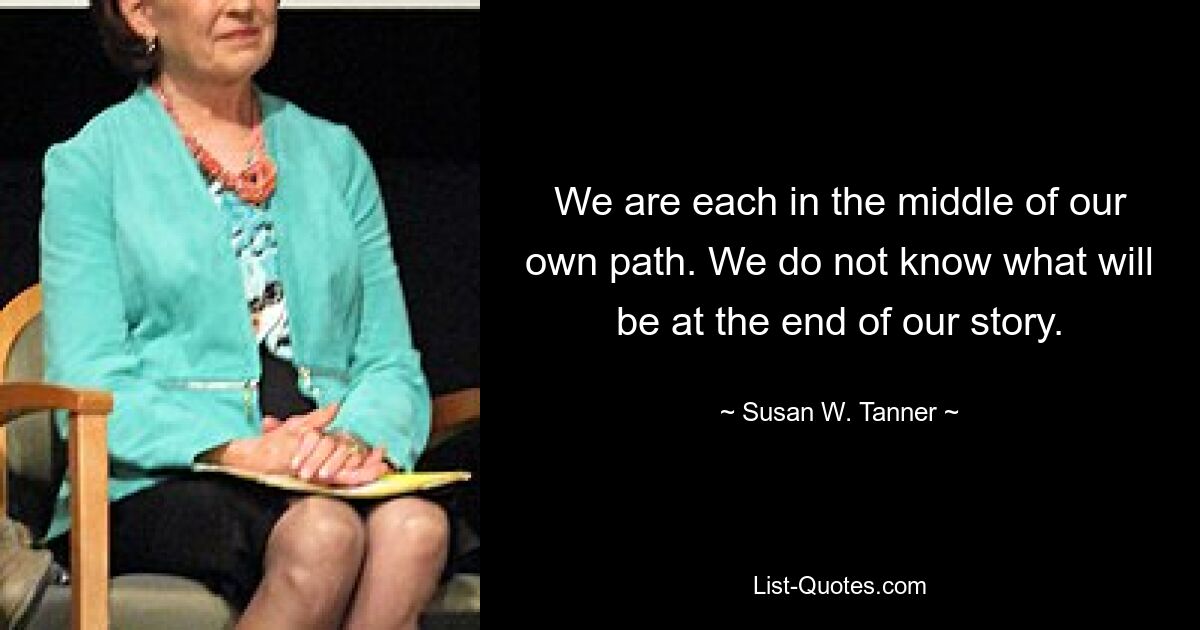 We are each in the middle of our own path. We do not know what will be at the end of our story. — © Susan W. Tanner