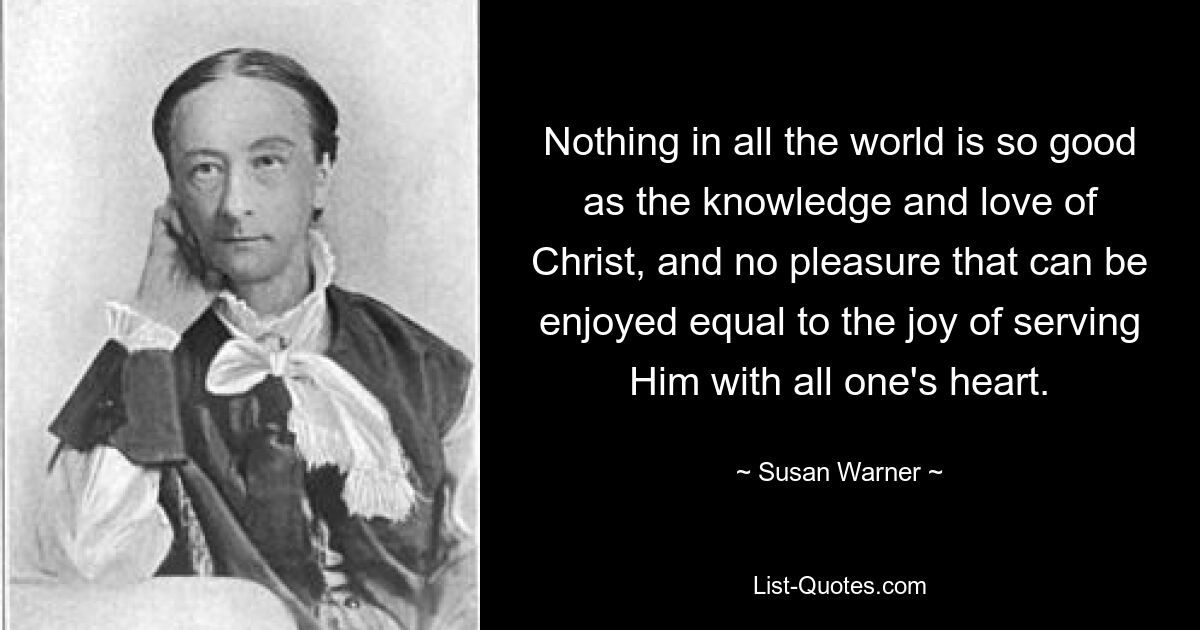 Nothing in all the world is so good as the knowledge and love of Christ, and no pleasure that can be enjoyed equal to the joy of serving Him with all one's heart. — © Susan Warner