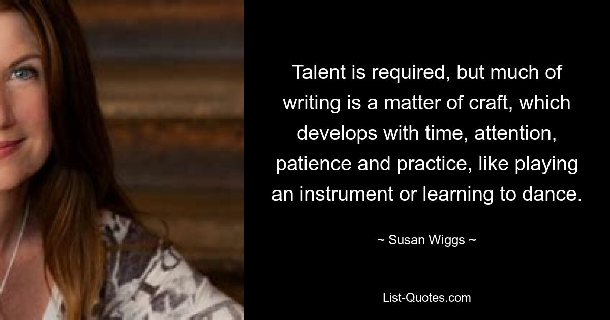 Talent is required, but much of writing is a matter of craft, which develops with time, attention, patience and practice, like playing an instrument or learning to dance. — © Susan Wiggs