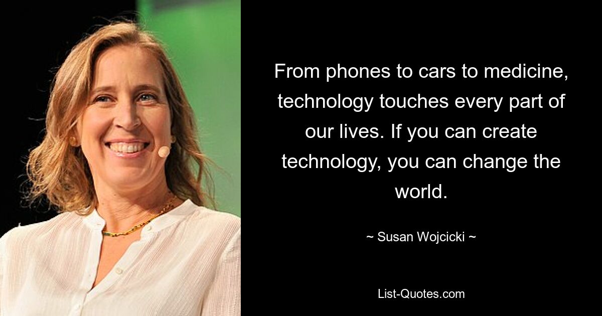 From phones to cars to medicine, technology touches every part of our lives. If you can create technology, you can change the world. — © Susan Wojcicki