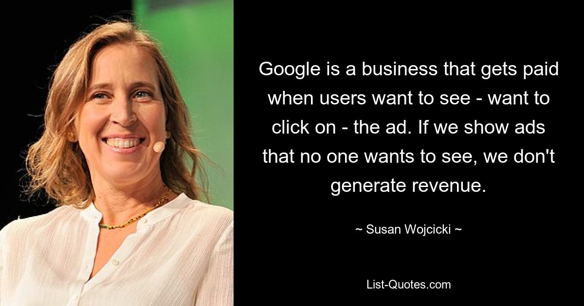 Google is a business that gets paid when users want to see - want to click on - the ad. If we show ads that no one wants to see, we don't generate revenue. — © Susan Wojcicki