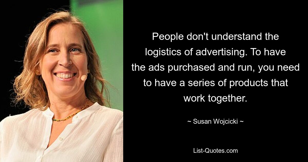 People don't understand the logistics of advertising. To have the ads purchased and run, you need to have a series of products that work together. — © Susan Wojcicki