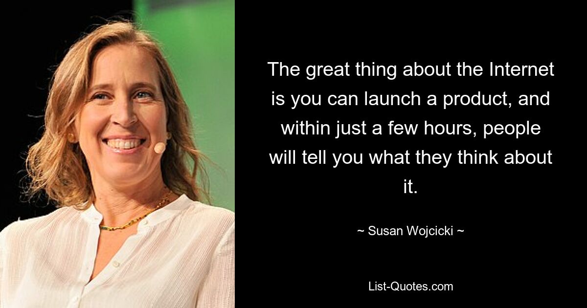 The great thing about the Internet is you can launch a product, and within just a few hours, people will tell you what they think about it. — © Susan Wojcicki