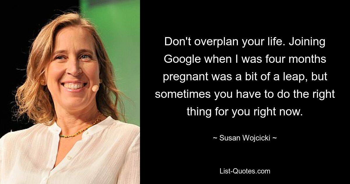 Don't overplan your life. Joining Google when I was four months pregnant was a bit of a leap, but sometimes you have to do the right thing for you right now. — © Susan Wojcicki