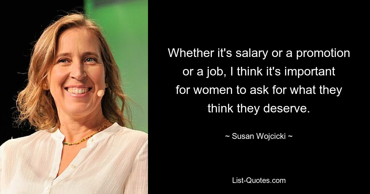 Whether it's salary or a promotion or a job, I think it's important for women to ask for what they think they deserve. — © Susan Wojcicki