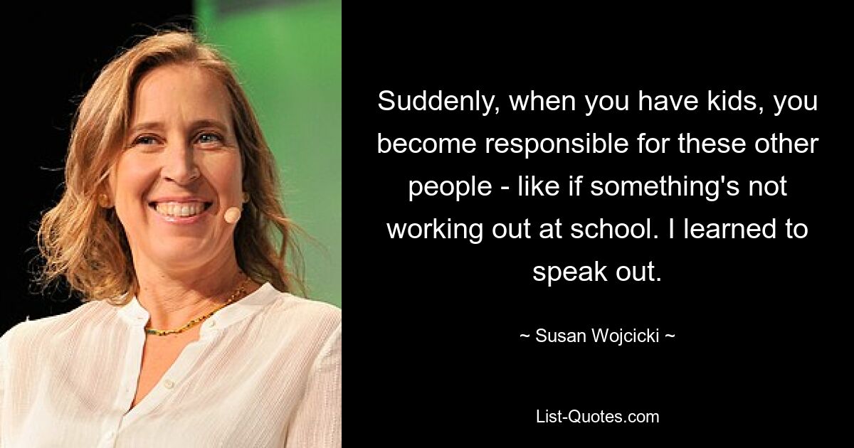 Suddenly, when you have kids, you become responsible for these other people - like if something's not working out at school. I learned to speak out. — © Susan Wojcicki