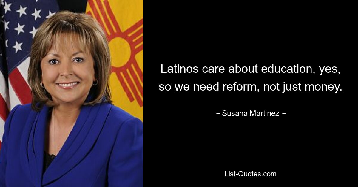 Latinos care about education, yes, so we need reform, not just money. — © Susana Martinez