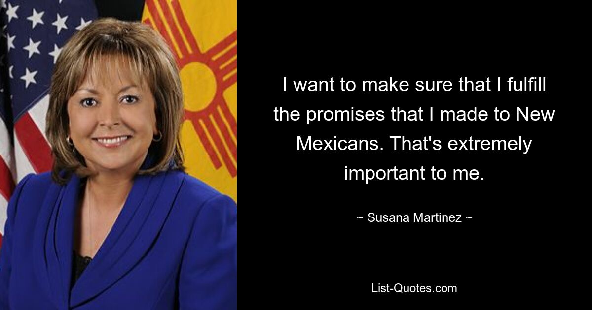 I want to make sure that I fulfill the promises that I made to New Mexicans. That's extremely important to me. — © Susana Martinez