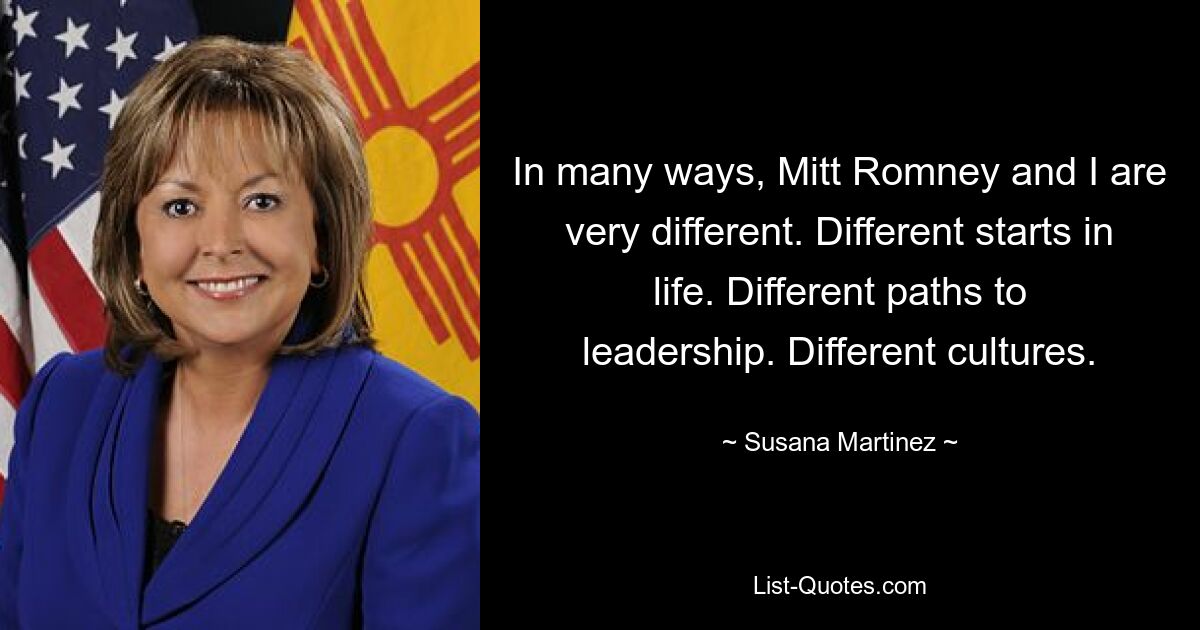 In many ways, Mitt Romney and I are very different. Different starts in life. Different paths to leadership. Different cultures. — © Susana Martinez