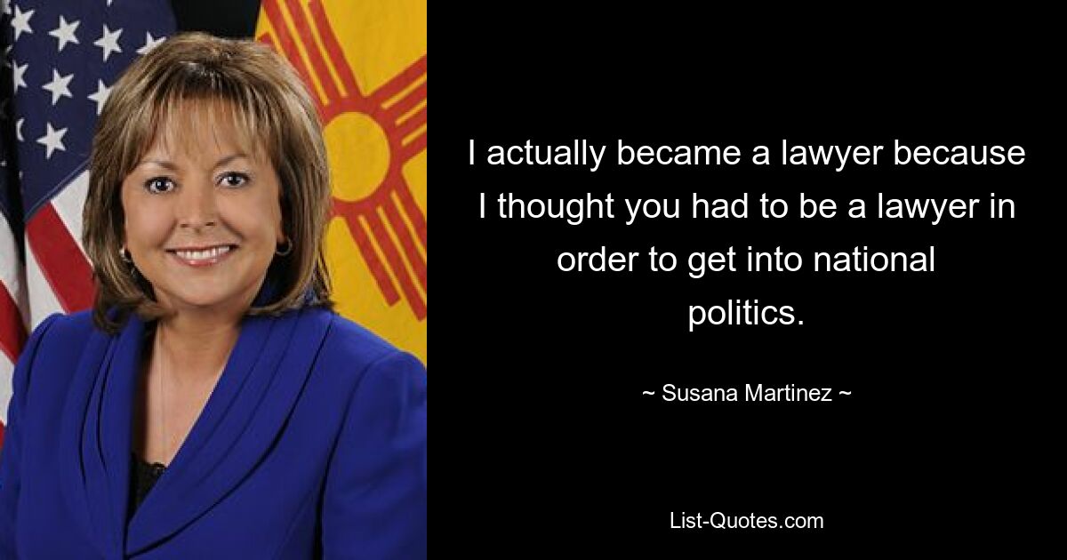 I actually became a lawyer because I thought you had to be a lawyer in order to get into national politics. — © Susana Martinez