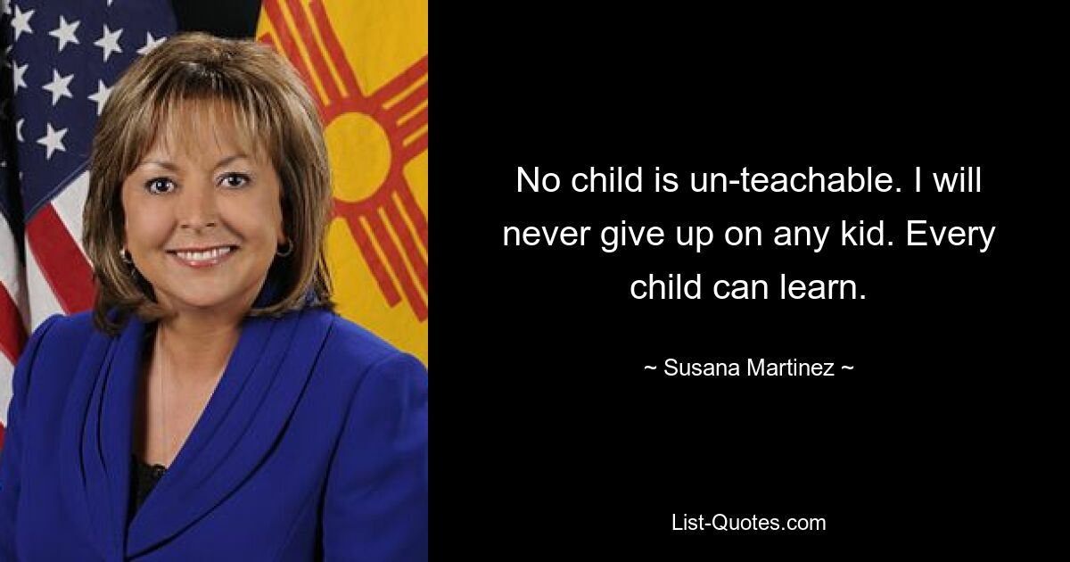 No child is un-teachable. I will never give up on any kid. Every child can learn. — © Susana Martinez