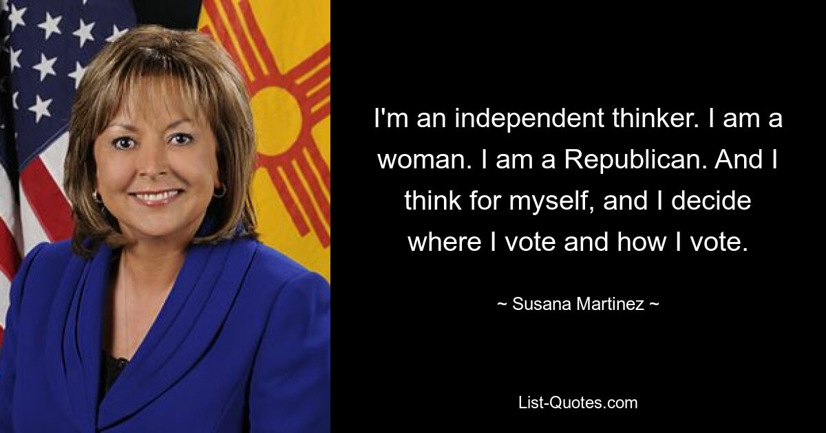 I'm an independent thinker. I am a woman. I am a Republican. And I think for myself, and I decide where I vote and how I vote. — © Susana Martinez