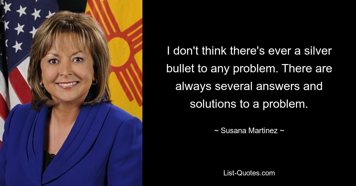 I don't think there's ever a silver bullet to any problem. There are always several answers and solutions to a problem. — © Susana Martinez