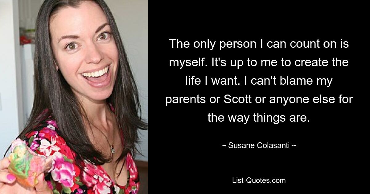 The only person I can count on is myself. It's up to me to create the life I want. I can't blame my parents or Scott or anyone else for the way things are. — © Susane Colasanti