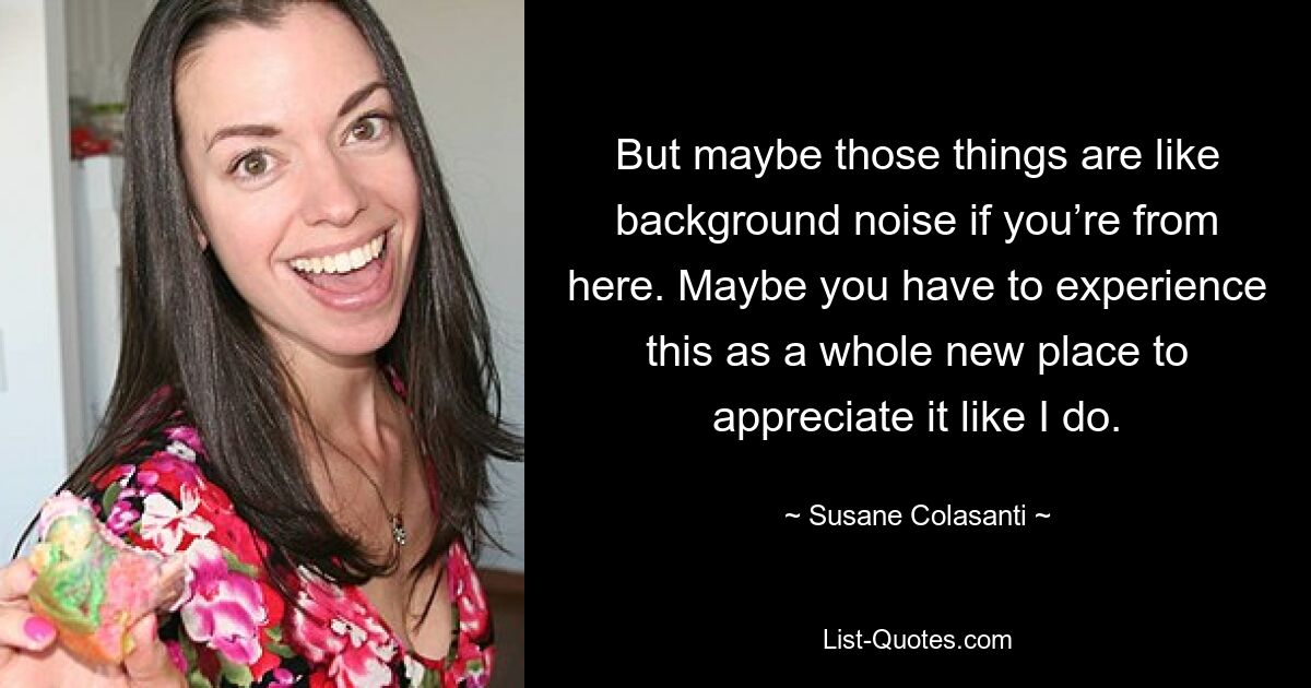 But maybe those things are like background noise if you’re from here. Maybe you have to experience this as a whole new place to appreciate it like I do. — © Susane Colasanti