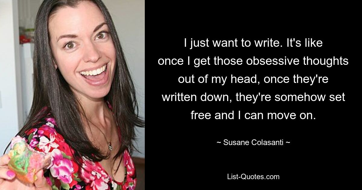 I just want to write. It's like once I get those obsessive thoughts out of my head, once they're written down, they're somehow set free and I can move on. — © Susane Colasanti