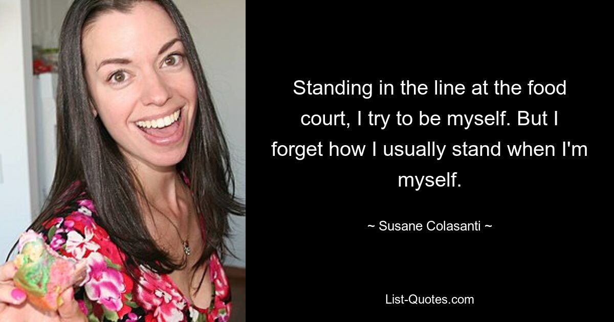 Standing in the line at the food court, I try to be myself. But I forget how I usually stand when I'm myself. — © Susane Colasanti